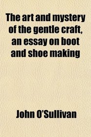 The art and mystery of the gentle craft, an essay on boot and shoe making