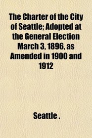 The Charter of the City of Seattle; Adopted at the General Election March 3, 1896, as Amended in 1900 and 1912