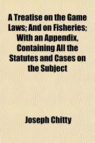 A Treatise on the Game Laws; And on Fisheries; With an Appendix, Containing All the Statutes and Cases on the Subject