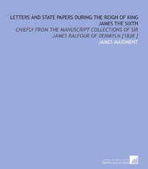Letters and State Papers During the Reign of King James the Sixth: Chiefly From the Manuscript Collections of Sir James Balfour of Denmyln [1838 ]