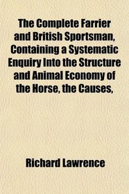 The Complete Farrier and British Sportsman, Containing a Systematic Enquiry Into the Structure and Animal Economy of the Horse, the Causes,