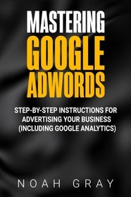 Mastering Google Adwords: Step-by-Step Instructions for Advertising Your Business (Including Google Analytics)