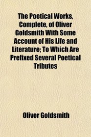 The Poetical Works, Complete, of Oliver Goldsmith With Some Account of His Life and Literature; To Which Are Prefixed Several Poetical Tributes