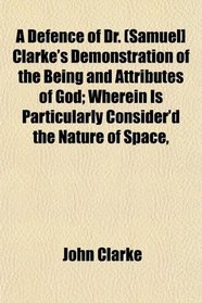 A Defence of Dr. (Samuel] Clarke's Demonstration of the Being and Attributes of God; Wherein Is Particularly Consider'd the Nature of Space,