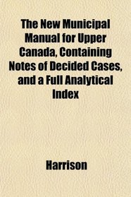 The New Municipal Manual for Upper Canada, Containing Notes of Decided Cases, and a Full Analytical Index