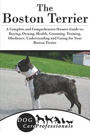 The Boston Terrier: A Complete and Comprehensive Owners Guide to: Buying, Owning, Health, Grooming, Training, Obedience, Understanding and Caring for ... to Caring for a Dog from a Puppy to Old Age)
