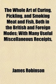 The Whole Art of Curing, Pickling, and Smoking Meat and Fish, Both in the British and Foreign Modes; With Many Useful Miscellaneous Receipts,