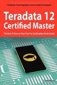 Teradata 12 Certified Master Exam Preparation Course in a Book for Passing the Teradata 12 Master Certification Exam - The How To Pass on Your First Try Certification Study Guide