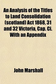 An Analysis of the Titles to Land Consolidation (scotland) Act 1868, 31 and 32 Victoria, Cap. Ci. With an Appendix