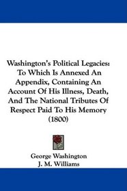 Washington's Political Legacies: To Which Is Annexed An Appendix, Containing An Account Of His Illness, Death, And The National Tributes Of Respect Paid To His Memory (1800)