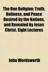 The One Religion; Truth, Holiness, and Peace Desired by the Nations, and Revealed by Jesus Christ. Eight Lectures