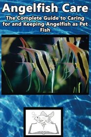 Angelfish Care: The Complete Guide to Caring for and Keeping Angelfish as Pet Fish (Best Fish Care Practices)