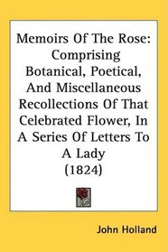 Memoirs Of The Rose: Comprising Botanical, Poetical, And Miscellaneous Recollections Of That Celebrated Flower, In A Series Of Letters To A Lady (1824)