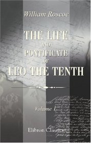 The Life and Pontificate of Leo the Tenth: With Henke's Notes Translated from German into the English, Added to the Last Volume. Volume 1