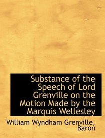 Substance of the Speech of Lord Grenville on the Motion Made by the Marquis Wellesley