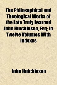 The Philosophical and Theological Works of the Late Truly Learned John Hutchinson, Esq; In Twelve Volumes With Indexes