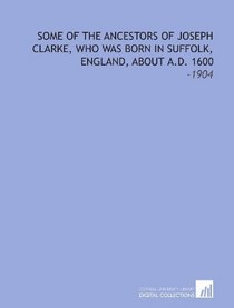 Some of the Ancestors of Joseph Clarke, Who Was Born in Suffolk, England, About a.D. 1600: -1904