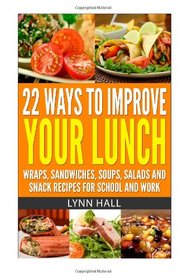 22 Ways To Improve Your Lunch: Wraps, Sandwiches, Soups, Salads and Snack Recipes For School and Work