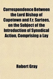 Correspondence Between the Lord Bishop of Capetown and F.r. Surtees, on the Subject of the Introduction of Synodical Action, Comprising a Lay