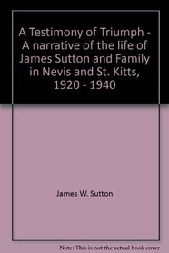 A Testimony of Triumph, a Narrative of the Life of James Sutton and Family in Nevis and St. Kitts, 1920-1940