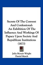 Secrets Of The Convent And Confessional: An Exhibition Of The Influence And Workings Of Papacy Upon Society And Republican Institutions (1873)