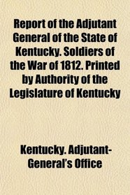 Report of the Adjutant General of the State of Kentucky. Soldiers of the War of 1812. Printed by Authority of the Legislature of Kentucky