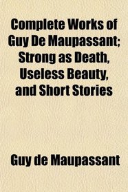 Complete Works of Guy De Maupassant; Strong as Death, Useless Beauty, and Short Stories