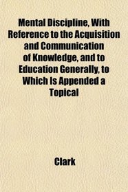 Mental Discipline, With Reference to the Acquisition and Communication of Knowledge, and to Education Generally, to Which Is Appended a Topical