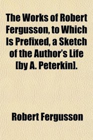 The Works of Robert Fergusson, to Which Is Prefixed, a Sketch of the Author's Life [by A. Peterkin].