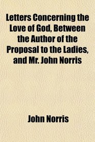 Letters Concerning the Love of God, Between the Author of the Proposal to the Ladies, and Mr. John Norris
