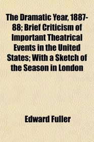 The Dramatic Year, 1887-88; Brief Criticism of Important Theatrical Events in the United States; With a Sketch of the Season in London
