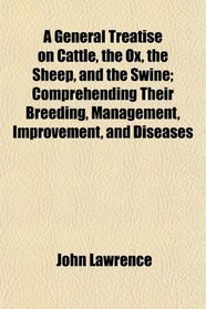 A General Treatise on Cattle, the Ox, the Sheep, and the Swine; Comprehending Their Breeding, Management, Improvement, and Diseases