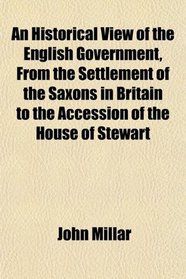 An Historical View of the English Government, From the Settlement of the Saxons in Britain to the Accession of the House of Stewart