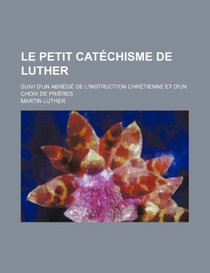 Le Petit Catchisme de Luther; Suivi D'un Abrg de L'instruction Chrtienne et D'un Choix de Prires (French Edition)