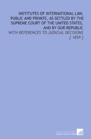 Institutes of International Law, Public and Private, as Settled by the Supreme Court of the United States, and by Our Republic: With References to Judicial Decisions [ 1859 ]