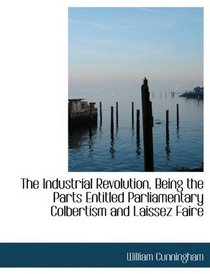 The Industrial Revolution, Being the Parts Entitled Parliamentary Colbertism and Laissez Faire