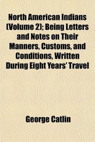 North American Indians (Volume 2); Being Letters and Notes on Their Manners, Customs, and Conditions, Written During Eight Years' Travel