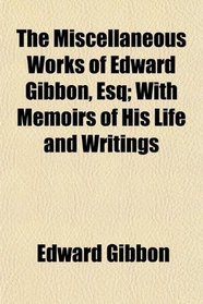 The Miscellaneous Works of Edward Gibbon, Esq; With Memoirs of His Life and Writings