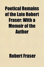 Poetical Remains of the Late Robert Fraser; With a Memoir of the Author