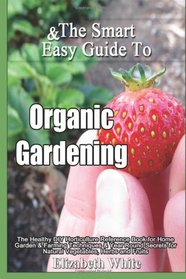 The Smart & Easy Guide To Organic Gardening: The Healthy DIY Horticulture Reference Book for Home Garden & Farming Techniques & Year Round Secrets for Natural Vegetables, Herbs and Fruits