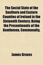 The Social State of the Southern and Eastern Counties of Ireland in the Sixteenth Century; Being the Presentments of the Gentlemen, Commonalty,