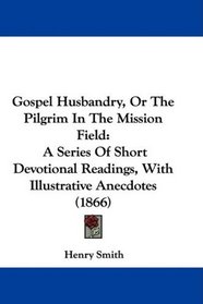 Gospel Husbandry, Or The Pilgrim In The Mission Field: A Series Of Short Devotional Readings, With Illustrative Anecdotes (1866)