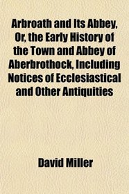Arbroath and Its Abbey, Or, the Early History of the Town and Abbey of Aberbrothock, Including Notices of Ecclesiastical and Other Antiquities