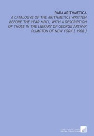 Rara Arithmetica: A Catalogve of the Arithmetics Written Before the Year MDCI, With a Description of Those in the Library of George Arthvr Plimpton of New York [ 1908 ]