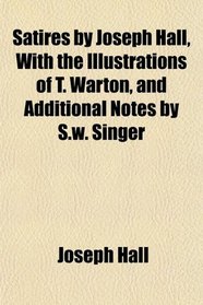 Satires by Joseph Hall, With the Illustrations of T. Warton, and Additional Notes by S.w. Singer