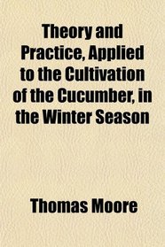 Theory and Practice, Applied to the Cultivation of the Cucumber, in the Winter Season
