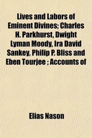 Lives and Labors of Eminent Divines; Charles H. Parkhurst, Dwight Lyman Moody, Ira David Sankey, Philip P. Bliss and Eben Tourje ; Accounts of