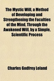 The Mystic Will, a Method of Developing and Strengthening the Faculties of the Mind, Through the Awakened Will, by a Simple, Scientific Process