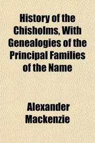 History of the Chisholms, With Genealogies of the Principal Families of the Name