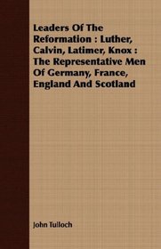 Leaders Of The Reformation: Luther, Calvin, Latimer, Knox : The Representative Men Of Germany, France, England And Scotland
